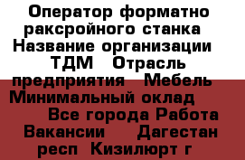 Оператор форматно-раксройного станка › Название организации ­ ТДМ › Отрасль предприятия ­ Мебель › Минимальный оклад ­ 40 000 - Все города Работа » Вакансии   . Дагестан респ.,Кизилюрт г.